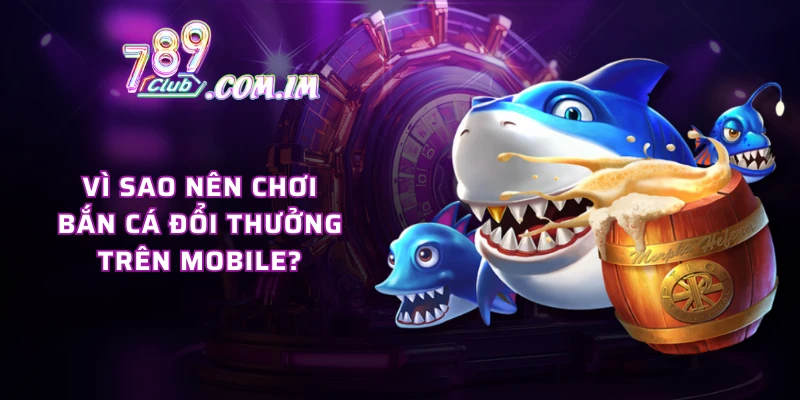 Vì sao nên chơi bắn cá đổi thưởng trên mobile?